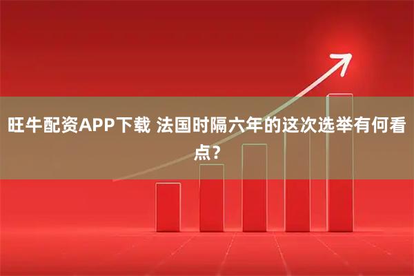 旺牛配资APP下载 法国时隔六年的这次选举有何看点？