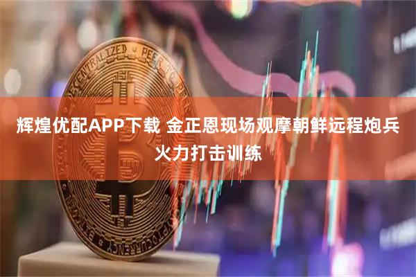 辉煌优配APP下载 金正恩现场观摩朝鲜远程炮兵火力打击训练