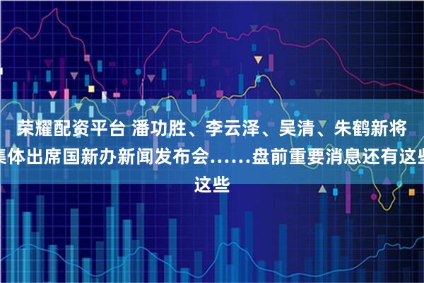 荣耀配资平台 潘功胜、李云泽、吴清、朱鹤新将集体出席国新办新闻发布会……盘前重要消息还有这些