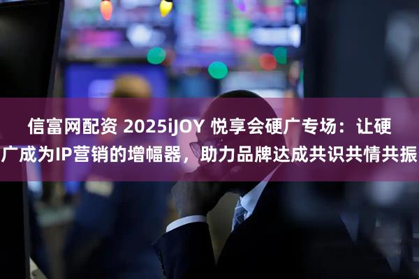 信富网配资 2025iJOY 悦享会硬广专场：让硬广成为IP营销的增幅器，助力品牌达成共识共情共振
