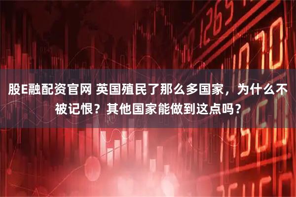 股E融配资官网 英国殖民了那么多国家，为什么不被记恨？其他国家能做到这点吗？