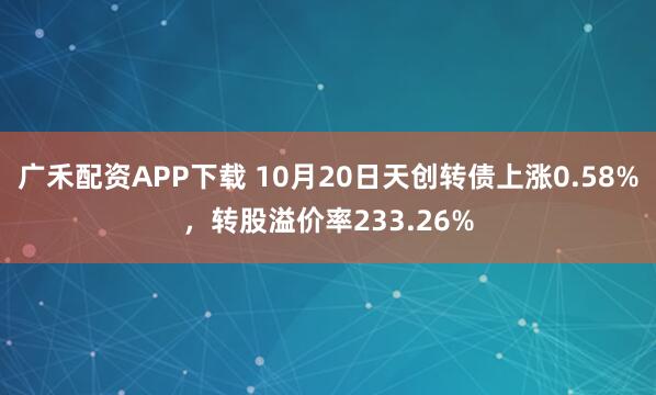 广禾配资APP下载 10月20日天创转债上涨0.58%，转股溢价率233.26%