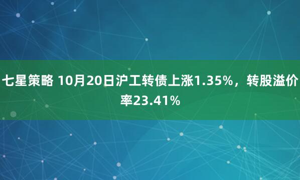 七星策略 10月20日沪工转债上涨1.35%，转股溢价率23.41%