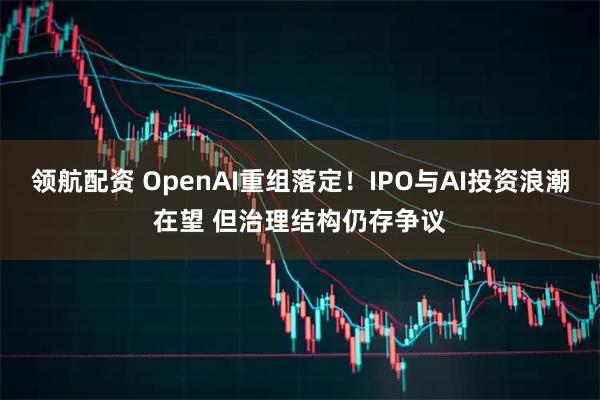 领航配资 OpenAI重组落定！IPO与AI投资浪潮在望 但治理结构仍存争议