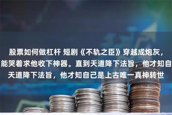 股票如何做杠杆 短剧《不轨之臣》穿越成炮灰，他只想苟活，却总有大能哭着求他收下神器。直到天道降下法旨，他才知自己是上古唯一真神转世