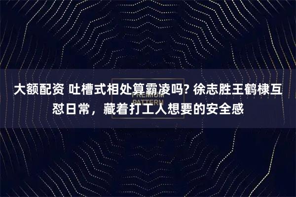 大额配资 吐槽式相处算霸凌吗? 徐志胜王鹤棣互怼日常，藏着打工人想要的安全感