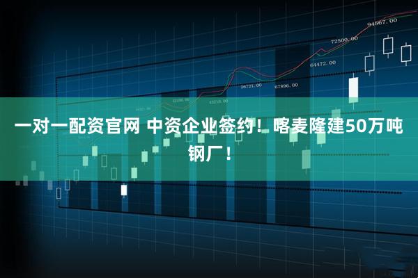 一对一配资官网 中资企业签约！喀麦隆建50万吨钢厂！