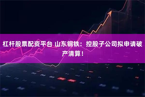 杠杆股票配资平台 山东钢铁：控股子公司拟申请破产清算！