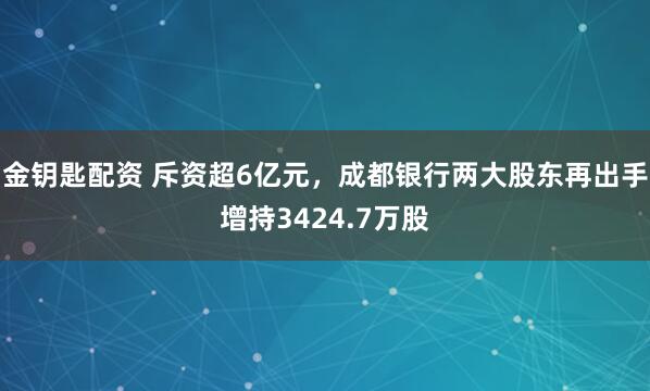 金钥匙配资 斥资超6亿元，成都银行两大股东再出手增持3424.7万股