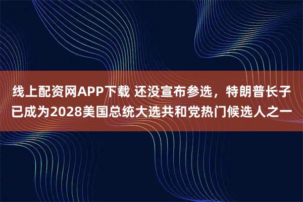 线上配资网APP下载 还没宣布参选，特朗普长子已成为2028美国总统大选共和党热门候选人之一