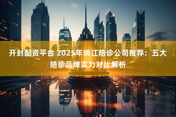 开封配资平台 2025年靖江陪诊公司推荐：五大陪诊品牌实力对比解析