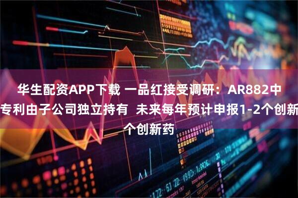 华生配资APP下载 一品红接受调研：AR882中国专利由子公司独立持有  未来每年预计申报1-2个创新药