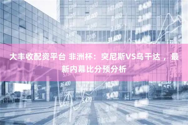 大丰收配资平台 非洲杯:突尼斯VS乌干达 ,最新内幕比分预分析