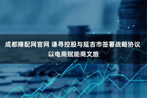 成都赚配网官网 谦寻控股与延吉市签署战略协议 以电商赋能商文旅
