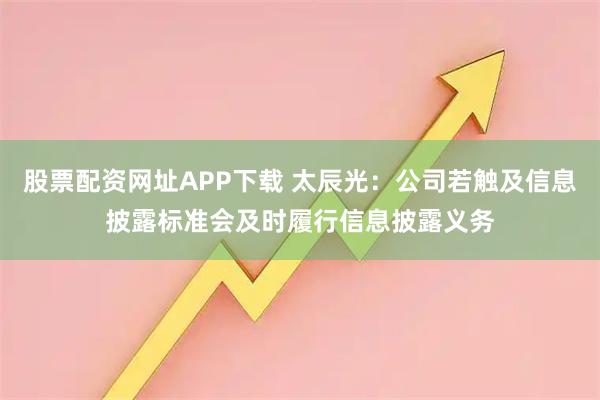 股票配资网址APP下载 太辰光：公司若触及信息披露标准会及时履行信息披露义务