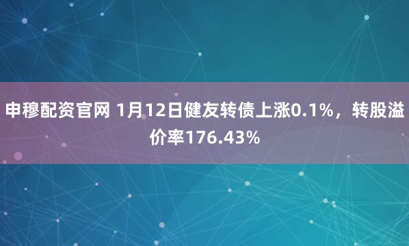 申穆配资官网 1月12日健友转债上涨0.1%，转股溢价率176.43%