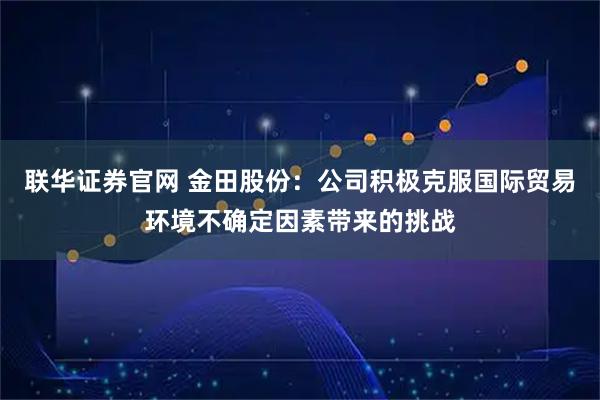 联华证券官网 金田股份：公司积极克服国际贸易环境不确定因素带来的挑战