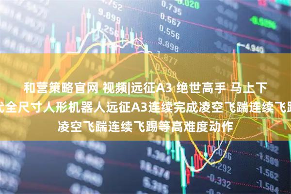 和营策略官网 视频|远征A3 绝世高手 马上下山！智元新一代全尺寸人形机器人远征A3连续完成凌空飞踹连续飞踢等高难度动作