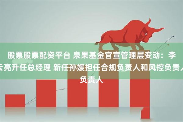 股票股票配资平台 泉果基金官宣管理层变动：李云亮升任总经理 新任孙媛担任合规负责人和风控负责人