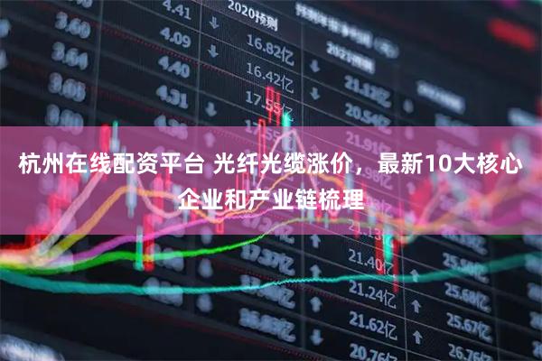 杭州在线配资平台 光纤光缆涨价，最新10大核心企业和产业链梳理
