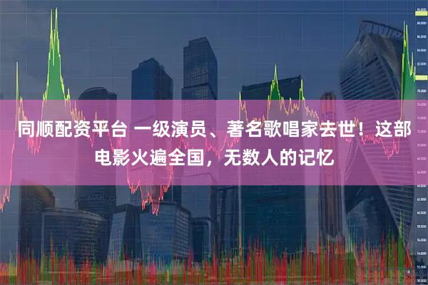 同顺配资平台 一级演员、著名歌唱家去世！这部电影火遍全国，无数人的记忆