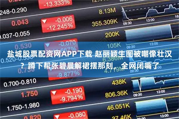 盐城股票配资网APP下载 赵丽颖生图被嘲像壮汉？蹲下帮张碧晨解裙摆那刻，全网闭嘴了