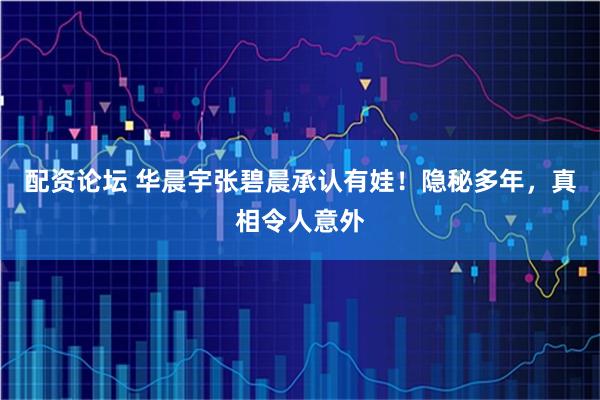配资论坛 华晨宇张碧晨承认有娃！隐秘多年，真相令人意外