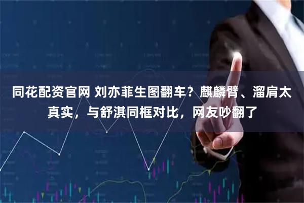 同花配资官网 刘亦菲生图翻车？麒麟臂、溜肩太真实，与舒淇同框对比，网友吵翻了