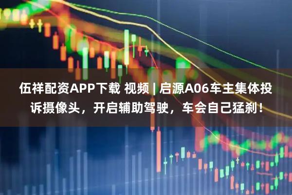 伍祥配资APP下载 视频 | 启源A06车主集体投诉摄像头，开启辅助驾驶，车会自己猛刹！