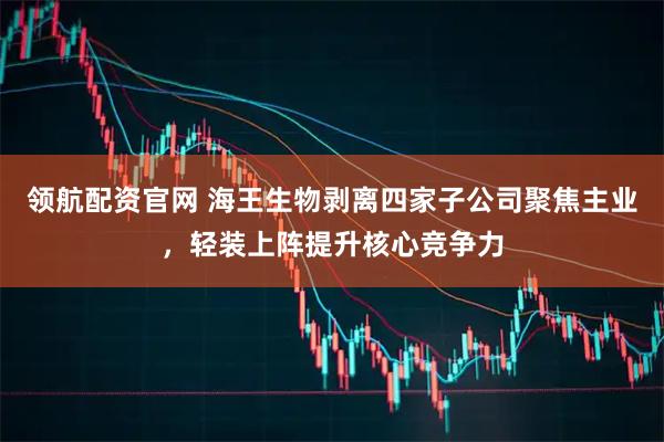 领航配资官网 海王生物剥离四家子公司聚焦主业，轻装上阵提升核心竞争力