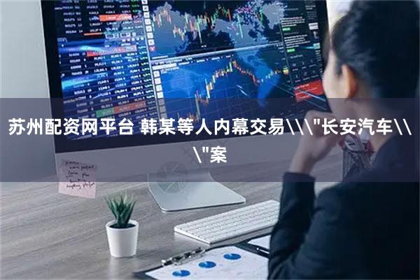 苏州配资网平台 韩某等人内幕交易\＂长安汽车\＂案