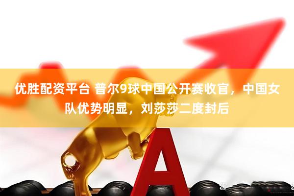 优胜配资平台 普尔9球中国公开赛收官，中国女队优势明显，刘莎莎二度封后