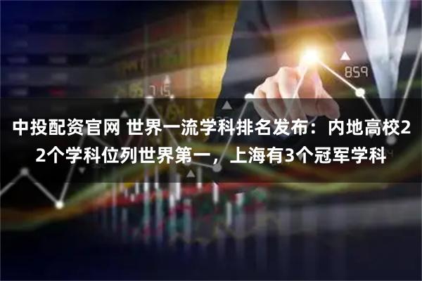中投配资官网 世界一流学科排名发布：内地高校22个学科位列世界第一，上海有3个冠军学科