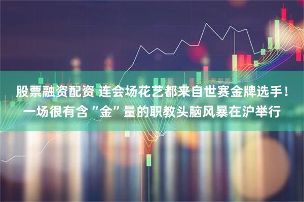 股票融资配资 连会场花艺都来自世赛金牌选手！一场很有含“金”量的职教头脑风暴在沪举行