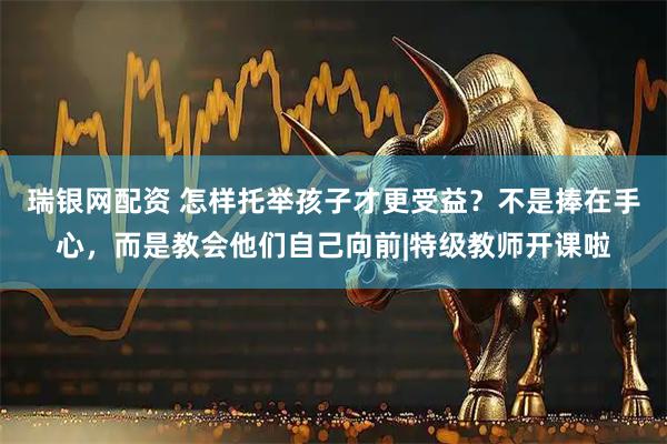 瑞银网配资 怎样托举孩子才更受益？不是捧在手心，而是教会他们自己向前|特级教师开课啦